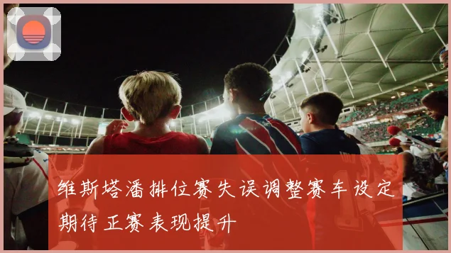 维斯塔潘排位赛失误调整赛车设定期待正赛表现提升