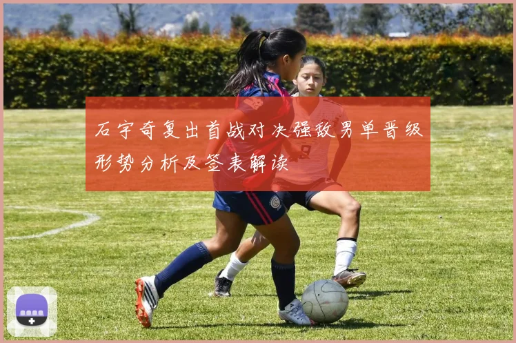 石宇奇复出首战对决强敌男单晋级形势分析及签表解读
