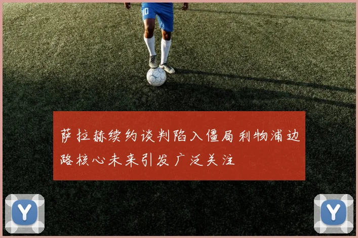 萨拉赫续约谈判陷入僵局利物浦边路核心未来引发广泛关注