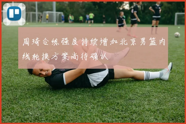 周琦合练强度持续增加北京男篮内线轮换方案尚待确认