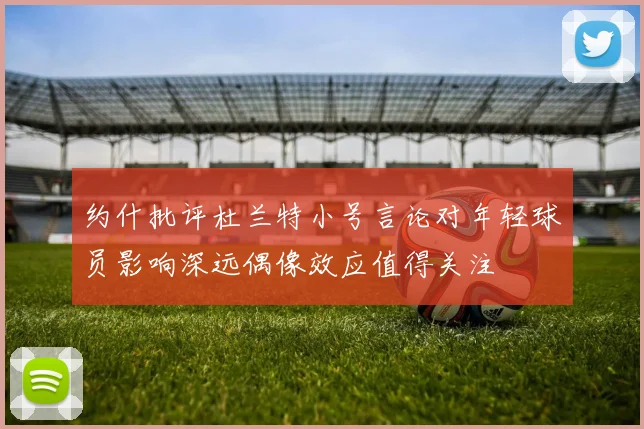 约什批评杜兰特小号言论对年轻球员影响深远偶像效应值得关注