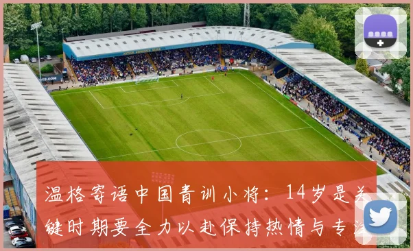 温格寄语中国青训小将：14岁是关键时期要全力以赴保持热情与专注