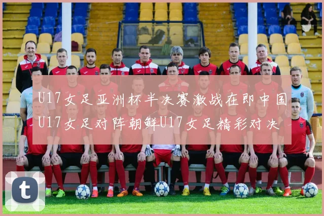 U17女足亚洲杯半决赛激战在即中国U17女足对阵朝鲜U17女足精彩对决即将开启