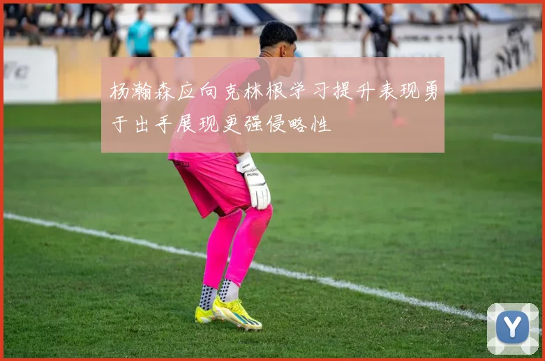 杨瀚森应向克林根学习提升表现勇于出手展现更强侵略性
