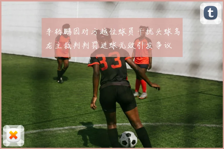 李钧鹏因对方越位球员干扰头球乌龙主裁判判罚进球无效引发争议