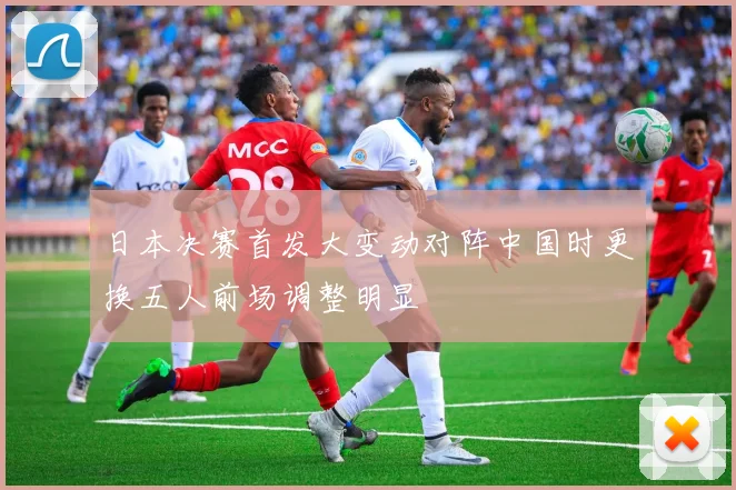 日本决赛首发大变动对阵中国时更换五人前场调整明显