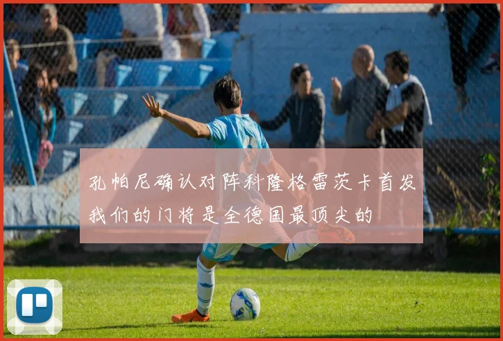 孔帕尼确认对阵科隆格雷茨卡首发我们的门将是全德国最顶尖的