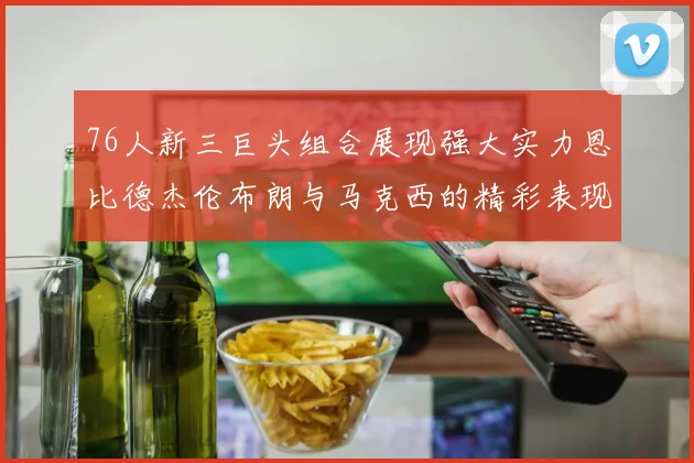 76人新三巨头组合展现强大实力恩比德杰伦布朗与马克西的精彩表现引发期待