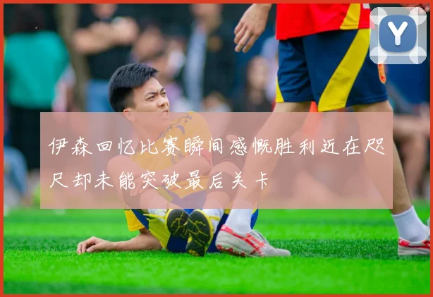 伊森回忆比赛瞬间感慨胜利近在咫尺却未能突破最后关卡