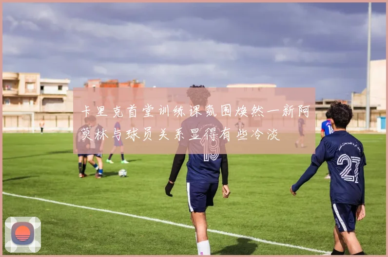 卡里克首堂训练课氛围焕然一新阿莫林与球员关系显得有些冷淡