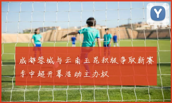 成都蓉城与云南玉昆积极争取新赛季中超开幕活动主办权