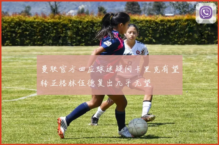 曼联官方回应球迷疑问卡里克有望转正格林伍德复出几乎无望
