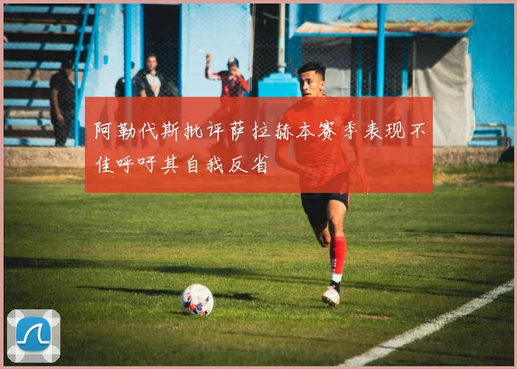 阿勒代斯批评萨拉赫本赛季表现不佳呼吁其自我反省