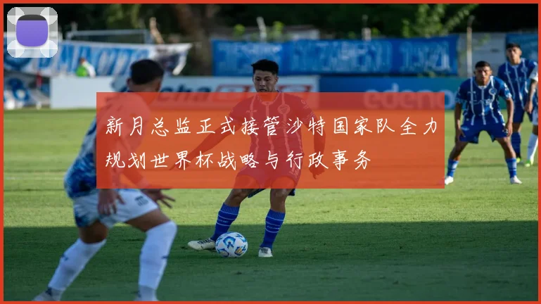 新月总监正式接管沙特国家队全力规划世界杯战略与行政事务