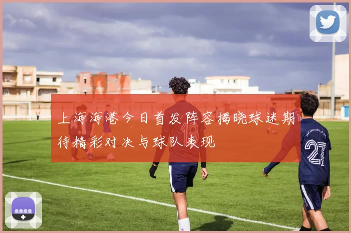 上海海港今日首发阵容揭晓球迷期待精彩对决与球队表现
