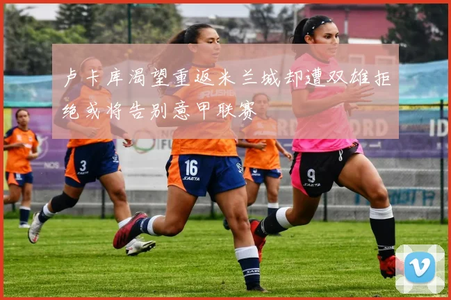 卢卡库渴望重返米兰城却遭双雄拒绝或将告别意甲联赛