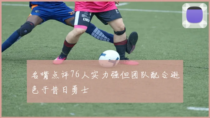 名嘴点评76人实力强但团队配合逊色于昔日勇士