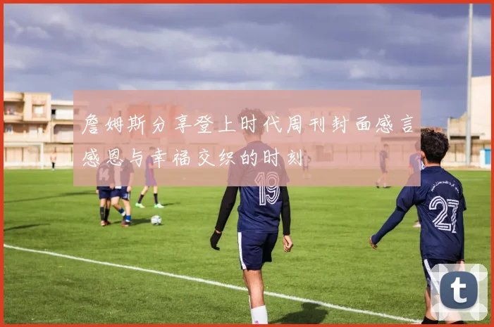 詹姆斯分享登上时代周刊封面感言感恩与幸福交织的时刻