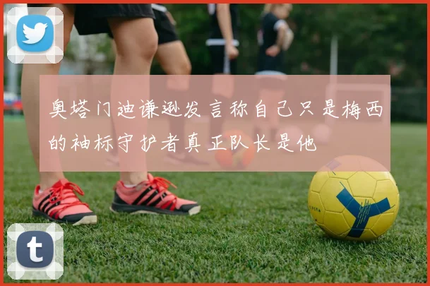 奥塔门迪谦逊发言称自己只是梅西的袖标守护者真正队长是他
