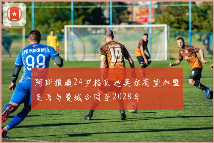 阿斯报道24岁格瓦迪奥尔有望加盟皇马与曼城合同至2028年