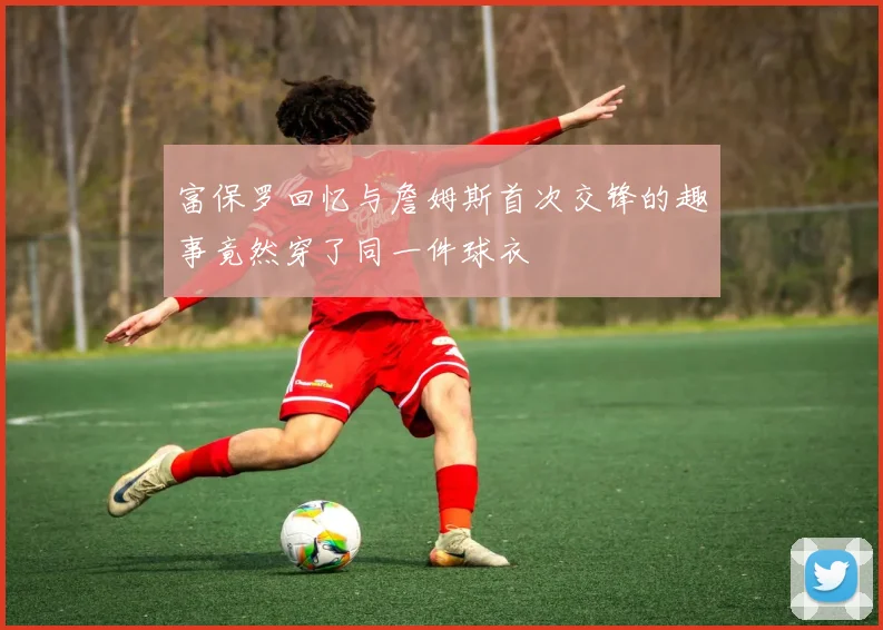富保罗回忆与詹姆斯首次交锋的趣事竟然穿了同一件球衣