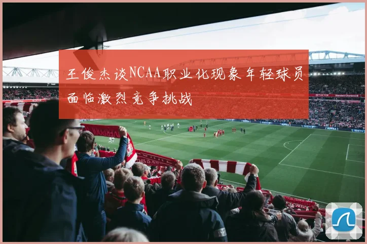 王俊杰谈NCAA职业化现象年轻球员面临激烈竞争挑战