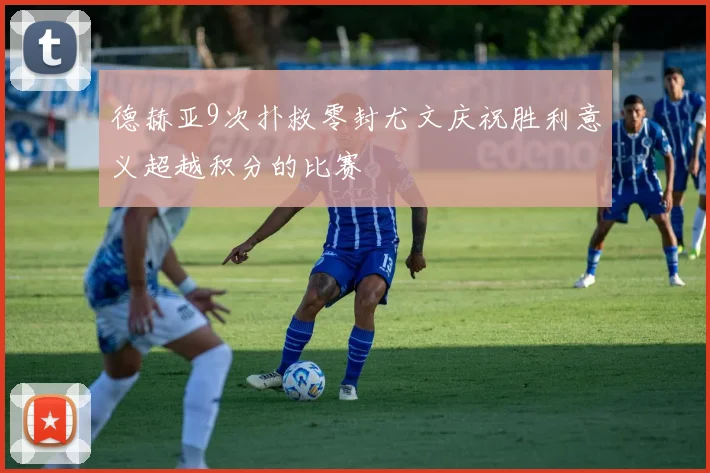 德赫亚9次扑救零封尤文庆祝胜利意义超越积分的比赛