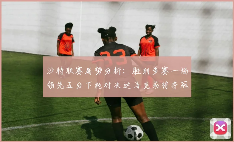 沙特联赛局势分析：胜利多赛一场领先五分下轮对决达马克或将夺冠